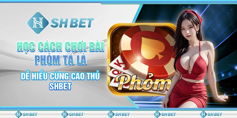 Học Cách Chơi Bài Phỏm Tá Lả Dễ Hiểu Cùng Cao Thủ SHBET