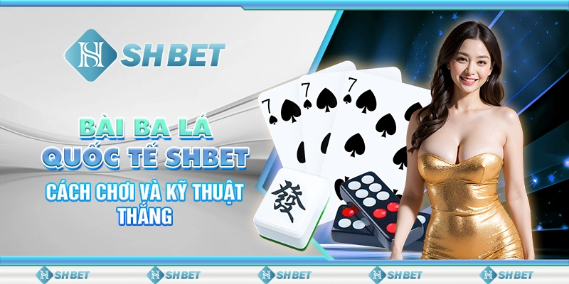 Bài Ba Lá Quốc Tế SHBET - Cách Chơi Và Kỹ Thuật Thắng